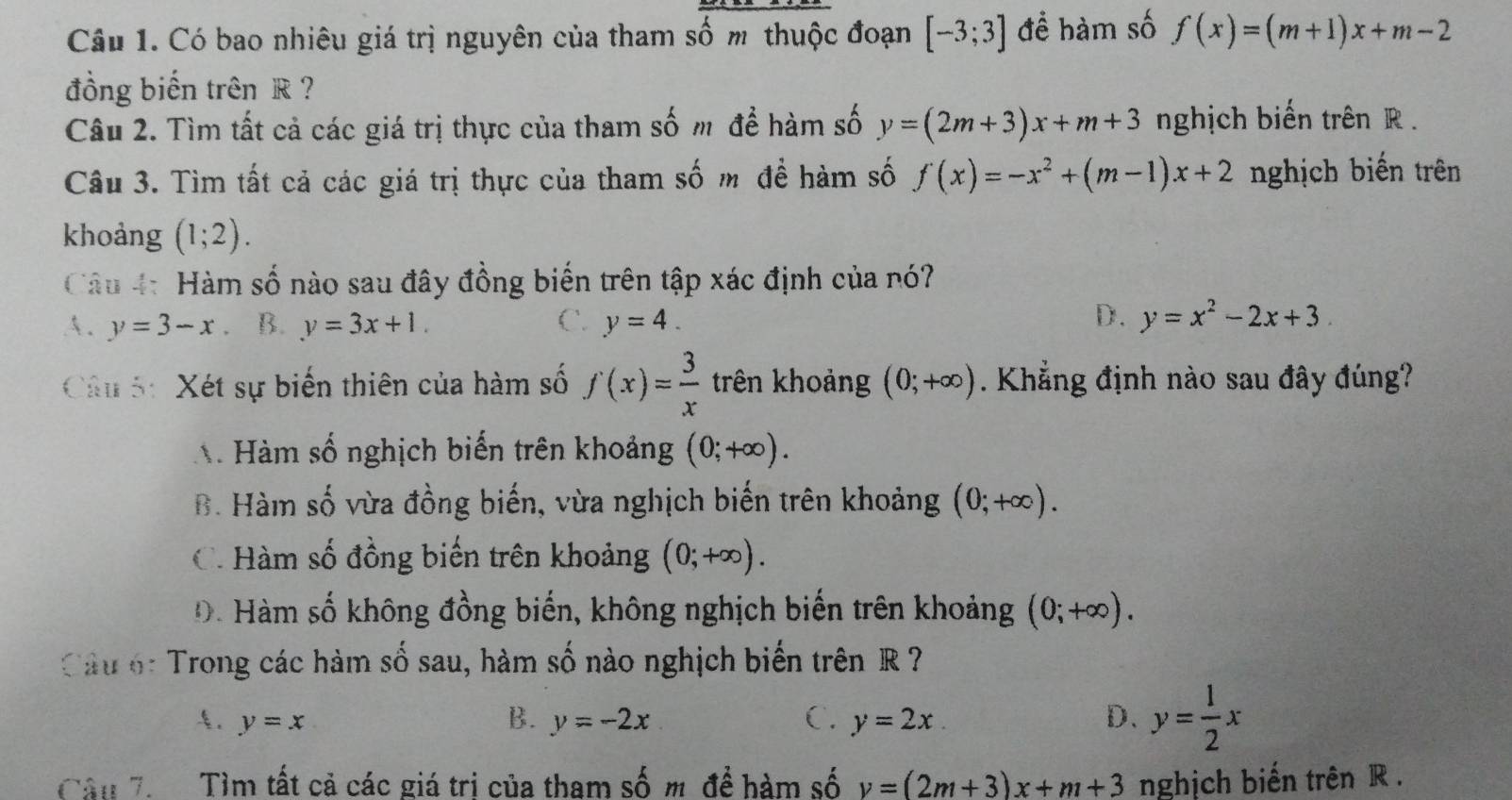 Có bao nhiêu giá trị nguyên của tham số m thuộc đoạn [-3;3] để hàm số f(x)=(m+1)x+m-2
đồng biến trênR ?
Câu 2. Tìm tất cả các giá trị thực của tham số m để hàm số y=(2m+3)x+m+3 nghịch biến trên R.
Câu 3. Tìm tất cả các giá trị thực của tham số m để hàm số f(x)=-x^2+(m-1)x+2 nghịch biến trên
khoảng (1;2). 
Câu 4: Hàm số nào sau đây đồng biến trên tập xác định của nó?
D.
A. y=3-x B. y=3x+1. C. y=4. y=x^2-2x+3
Câu 5: Xét sự biến thiên của hàm số f(x)= 3/x  trên khoảng (0;+∈fty ). Khẳng định nào sau đây đúng?
A Hàm số nghịch biến trên khoảng (0;+∈fty ).
B. Hàm số vừa đồng biến, vừa nghịch biến trên khoảng (0;+∈fty ).
C. Hàm số đồng biến trên khoảng (0;+∈fty ).
Đ . Hàm số không đồng biến, không nghịch biến trên khoảng (0;+∈fty ). 
Cầu 6: Trong các hàm số sau, hàm số nào nghịch biến trên R ?
A. y=x B. y=-2x C. y=2x. D. y= 1/2 x
Câu 7 Tìm tất cả các giá trị của tham số m để hàm số v=(2m+3)x+m+3 nghịch biến trên R.