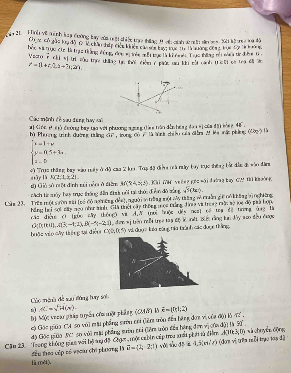 Cầu 21. Hình vẽ minh hoạ đường bay của một chiếc trực thăng H cất cánh từ một sân bay. Xét hệ trục toạ độ
Oxyz có gốc toạ độ 0 là chân tháp điều khiển của sân bay; trục Ox là hướng đông, trục Oy là hướng
bắc và trục Oz là trục thẳng đứng, đơn vị trên mỗi trục là kilômét. Trực thăng cất cánh từ điểm G .
Vecto r chỉ vị trí của trực thăng tại thời điểm / phút sau khi cất cánh (t≥ 0) có toạ độ là:
vector r=(1+t;0,5+2t;2t).
Các mệnh đề sau đúng hay sai
a) Góc θ mà đường bay tạo với phương ngang (làm tròn đến hàng đơn vị của độ) bằng 48°.
b) Phương trình đường thắng GF, trong đó F là hình chiếu của điểm H lên mặt phẳng (Oxy) là
beginarrayl x=1+u y=0,5+3u. z=0endarray.
c) Trực thăng bay vào mây ở độ cao 2 km. Toạ độ điểm mà máy bay trực thăng bắt đầu đi vào đám
mây là E(2;3,5;2).
d) Giả sử một đinh núi nằm ở điểm M(5;4,5;3). Khi HM vuông góc với đường bay GH thì khoảng
cách từ máy bay trực thăng đến đinh núi tại thời điểm đó bằng sqrt(5)(km).
Câu 22. Trên một sườn núi (có độ nghiêng đều), người ta trồng một cây thông và muốn giữ nó không bị nghiêng
bằng hai sợi dây neo như hình. Giả thiết cây thông mọc thẳng đứng và trong một hệ toạ độ phù hợp,
các điểm O (gốc cây thông) và A,B (nơi buộc dây neo) có toạ độ tương ứng là
O(0;0;0),A(3;-4;2),B(-5;-2;1) , đơn vị trên mỗi trục toạ độ là mét. Biết rằng hai dây neo đều được
buộc vào cây thông tại điểm C(0;0;5) và được kéo căng tạo thành các đoạn thắng.
Các mệnh đề sau đúng hay sai.
a) AC=sqrt(34)(m).
b) Một vectơ pháp tuyến của mặt phẳng (OAB) là vector n=(0;1;2)
c) Góc giữa CA so với mặt phẳng sườn núi (làm tròn đến hàng đơn vị của độ) là 42°.
d) Góc giữa BC so với mặt phẳng sườn núi (làm tròn đến hàng đơn vị của độ) là 50°.
Câu 23. Trong không gian với hệ toạ độ Oxyz , một cabin cáp treo xuất phát từ điểm A(10;3;0) và chuyển động
đều theo cáp có vectơ chi phương là vector u=(2;-2;1) với tốc độ là 4,5(m/ s) (đơn vị trên mỗi trục toạ độ
là mét).
