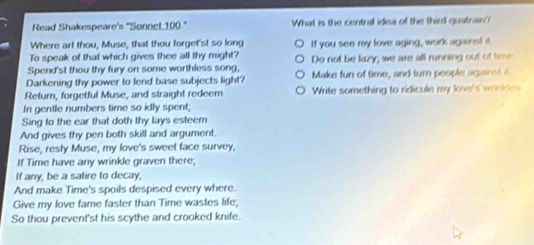 Read Shakespeare’s 'Sonnet 100." What is the centrall idea of the third quatrain? 
Where art thou, Muse, that thou forget'st so long If you see my love aging, work agairst it 
To speak of that which gives thee all thy might? 
Do not be lazy; we are all running out of time 
Spend'st thou thy fury on some worthless song, 
Darkening thy power to lend base subjects light? Make fun of time, and turn people against it. 
Retum, forgetful Muse, and straight redeem Write something to ridicule my love's wrinkles 
In gentle numbers time so idly spent; 
Sing to the ear that doth thy lays esteem 
And gives thy pen both skill and argument. 
Rise, resty Muse, my love's sweet face survey, 
If Time have any wrinkle graven there; 
If any, be a satire to decay, 
And make Time's spoils despised every where. 
Give my love fame faster than Time wastes life; 
So thou prevent'st his scythe and crooked knife.