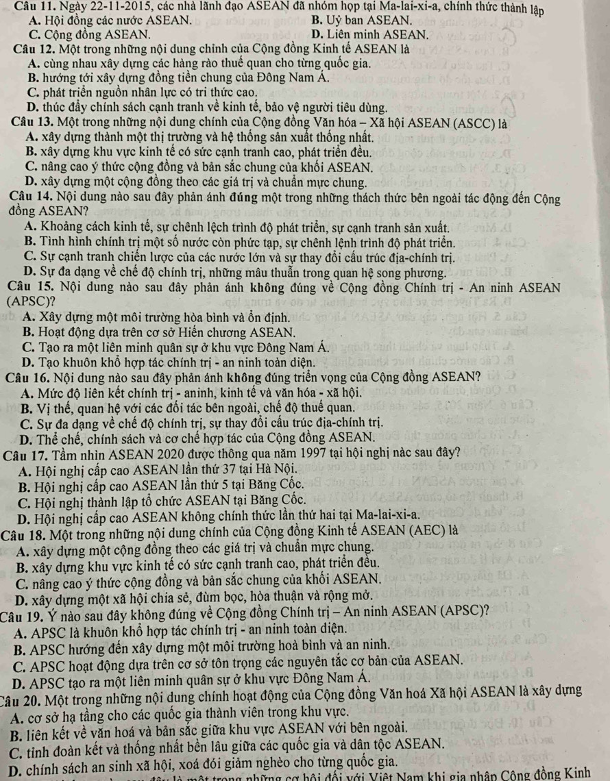 Ngày 22-11-2015, các nhà lãnh đạo ASEAN đã nhóm họp tại N 1a-1ai-xi-a 1, chính thức thành lập
A. Hội đồng các nước ASEAN. B. Uỷ ban ASEAN.
C. Cộng đồng ASEAN. D. Liên minh ASEAN.
Câu 12. Một trong những nội dung chỉnh của Cộng đồng Kinh tế ASEAN là
A. cùng nhau xây dựng các hàng rào thuế quan cho từng quốc gia.
B. hướng tới xây dựng đồng tiền chung của Đông Nam Á.
C. phát triển nguồn nhân lực có tri thức cao.
D. thúc đầy chính sách cạnh tranh về kinh tế, bảo vệ người tiêu dùng.
Câu 13. Một trong những nội dung chính của Cộng đồng Văn hóa - Xã hội ASEAN (ASCC) là
A. xây dựng thành một thị trường và hệ thống sản xuất thống nhất.
B. xây dựng khu vực kinh tế có sức cạnh tranh cao, phát triển đều.
C. nâng cao ý thức cộng đồng và bản sắc chung của khối ASEAN.
D. xây dựng một cộng đồng theo các giá trị và chuẩn mực chung.
Câu 14. Nội dung nào sau đây phản ánh đúng một trong những thách thức bên ngoài tác động đến Cộng
đồng ASEAN?
A. Khoảng cách kinh tế, sự chênh lệch trình độ phát triển, sự cạnh tranh sản xuất.
B. Tình hình chính trị một số nước còn phức tạp, sự chênh lệnh trình độ phát triển.
C. Sự cạnh tranh chiến lược của các nước lớn và sự thay đổi cấu trúc địa-chính trị.
D. Sự đa dạng về chế độ chính trị, những mâu thuẫn trong quan hệ song phương.
Câu 15. Nội dung nào sau đây phản ánh không đúng về Cộng đồng Chính trị - An ninh ASEAN
(APSC)?
A. Xây dựng một môi trường hòa bình và ổn định.
B. Hoạt động dựa trên cơ sở Hiến chương ASEAN.
C. Tạo ra một liên minh quân sự ở khu vực Đông Nam Á
D. Tạo khuôn khổ hợp tác chính trị - an ninh toàn diện.
Câu 16. Nội dung nào sau đây phản ánh không đúng triển vọng của Cộng đồng ASEAN?
A. Mức độ liên kết chính trị - aninh, kinh tế và văn hóa - xã hội.
B. Vị thế, quan hệ với các đối tác bên ngoài, chế độ thuế quan.
C. Sự đa dạng về chế độ chính trị, sự thay đổi cấu trúc địa-chính trị.
D. Thể chế, chính sách và cơ chế hợp tác của Cộng đồng ASEAN.
Câu 17. Tầm nhìn ASEAN 2020 được thông qua năm 1997 tại hội nghị nàc sau đây?
A. Hội nghị cấp cao ASEAN lần thứ 37 tại Hà Nội.
B. Hội nghị cấp cao ASEAN lần thứ 5 tại Băng Cốc.
C. Hội nghị thành lập tổ chức ASEAN tại Băng Cốc.
D. Hội nghị cấp cao ASEAN không chính thức lần thứ hai tại Ma-lai-xi-a.
Câu 18. Một trong những nội dung chính của Cộng đồng Kinh tế ASEAN (AEC) là
A. xây dựng một cộng đồng theo các giá trị và chuẩn mực chung.
B. xây dựng khu vực kinh tế có sức cạnh tranh cao, phát triển đều.
C. nâng cao ý thức cộng đồng và bản sắc chung của khối ASEAN.
D. xây dựng một xã hội chia sẻ, đùm bọc, hòa thuận và rộng mở.
Câu 19. Ý nào sau đây không đúng về Cộng đồng Chính trị - An ninh ASEAN (APSC)?
A. APSC là khuôn khổ hợp tác chính trị - an ninh toàn diện.
B. APSC hướng đến xây dựng một môi trường hoà bình và an ninh.
C. APSC hoạt động dựa trên cơ sở tôn trọng các nguyên tắc cơ bản của ASEAN.
D. APSC tạo ra một liên minh quân sự ở khu vực Đông Nam Á.
Câu 20. Một trong những nội dung chính hoạt động của Cộng đồng Văn hoá Xã hội ASEAN là xây dựng
A. cơ sở hạ tầng cho các quốc gia thành viên trong khu vực.
B. liên kết về văn hoá và bản sắc giữa khu vực ASEAN với bên ngoài.
C. tỉnh đoàn kết và thống nhất bền lâu giữa các quốc gia và dân tộc ASEAN.
D. chính sách an sinh xã hội, xoá đói giảm nghèo cho từng quốc gia.
một trong những cơ hội đối với Việt Nam khi gia nhân Cộng đồng Kinh