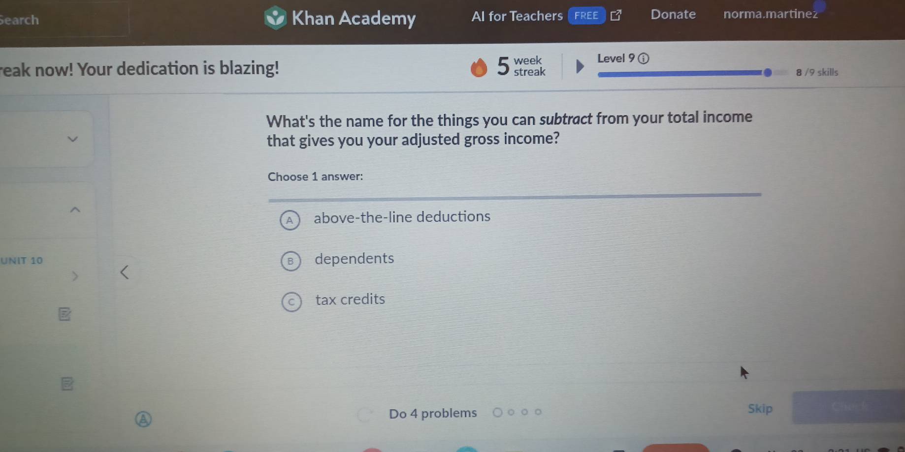 earch Khan Academy Al for Teachers FREE Donate norma.martinez
week Level 9 ⓘ
reak now! Your dedication is blazing! 5 streak 8 /9 skills
What's the name for the things you can subtract from your total income
that gives you your adjusted gross income?
Choose 1 answer:
above-the-line deductions
UNIT 10 dependents
tax credits
Do 4 problems Skip