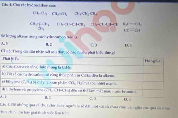 Cho các hydrocarbon sau:
CH_3-CH_3CH_2=CH_2CH_3-CH_2-CH_3
CH_2=C-CH_3 CH_3-CH=CH-CH_3CH_2=CH-CH=CH H_2C-CH_2
CH_3
HC=CH
Số lượng alkene trong các hydrocarbon trên là:
A. 5 B. 2 C. 3 D. 4
Câu 5. Trong các câu nhận xét sau đây, có bao nhiêu phát biểu đúng?
c
d
A
Cầu 6. Để những quả cà chua chín hơn, người ta sẽ đặt một vài cà chua chín vào giữa các quá cà chua
chưa chín. Em hãy giải thích việc làm trên.