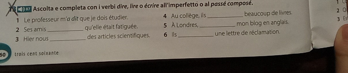 78 007 Ascolta e completa con i verbi dire, lire o écrire all'imperfetto o al passé composé. 
1 Le professeur m'a dit que je dois étudier. 4 Au collège, ils_ beaucoup de livres. 
2Q 
3 Es 
2 Ses amis _qu'elle était fatiguée. 5 À Londres, _mon blog en anglais. 
3 Hier nous _des articles scientifiques. 6 lls _une lettre de réclamation.
60 trois cent soixante