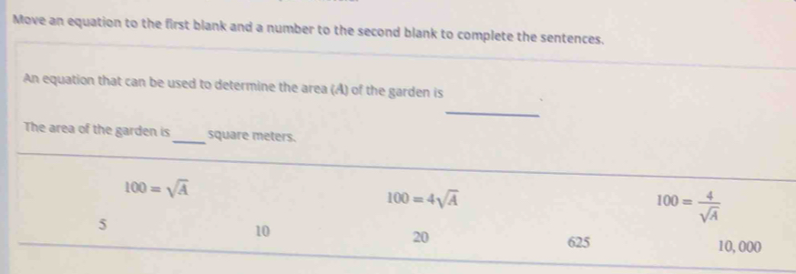 Move an equation to the first blank and a number to the second blank to complete the sentences.
An equation that can be used to determine the area (A) of the garden is
_
The area of the garden is_ square meters.
100=sqrt(A)
100=4sqrt(A)
5
100= 4/sqrt(A) 
10
20
625 10,000