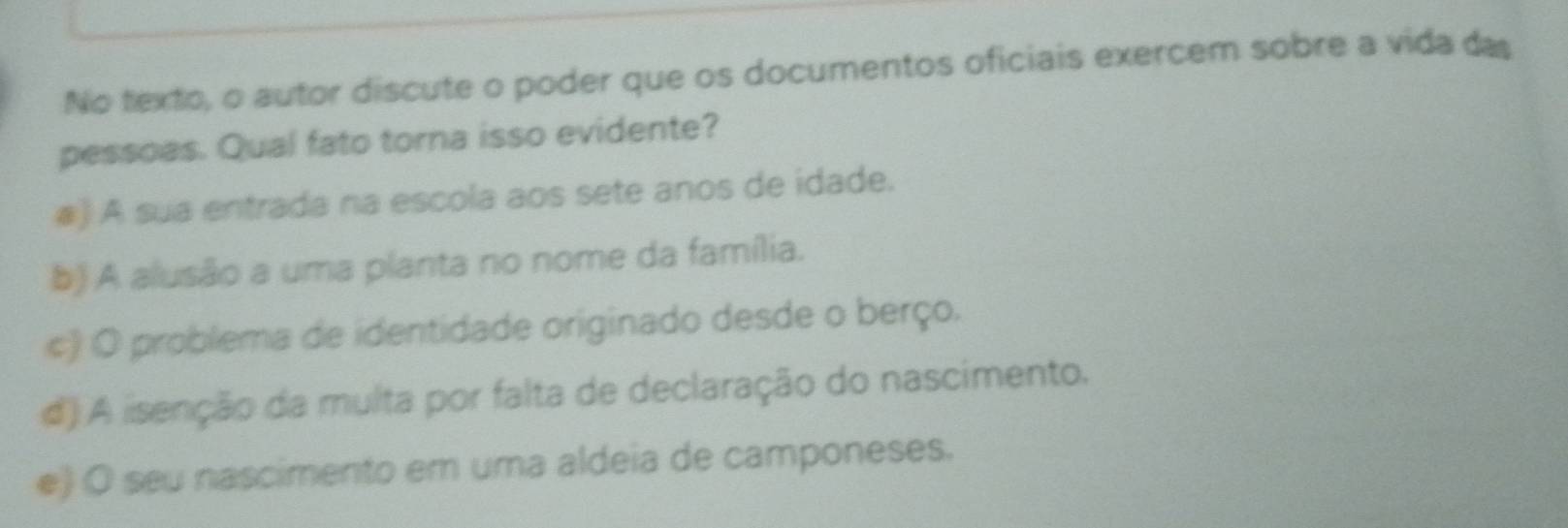 No texto, o autor discute o poder que os documentos oficiais exercem sobre a vida das
pessoas. Qual fato torna isso evidente?
) A sua entrada na escola aos sete anos de idade.
b) A alusão a uma planta no nome da família.
c) O problema de identidade originado desde o berço.
d) A iisenção da multa por falta de declaração do nascimento.
e) O seu nascimento em uma aldeia de camponeses.