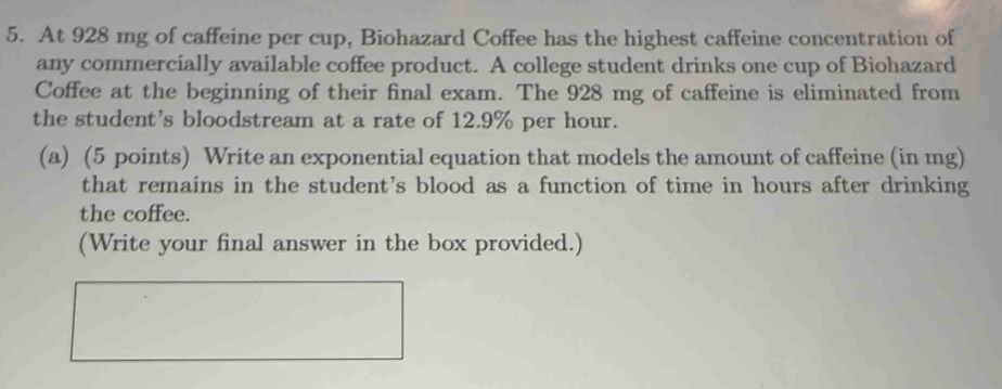 At 928 mg of caffeine per cup, Biohazard Coffee has the highest caffeine concentration of 
any commercially available coffee product. A college student drinks one cup of Biohazard 
Coffee at the beginning of their final exam. The 928 mg of caffeine is eliminated from 
the student's bloodstream at a rate of 12.9% per hour. 
(a) (5 points) Write an exponential equation that models the amount of caffeine (in mg) 
that remains in the student's blood as a function of time in hours after drinking 
the coffee. 
(Write your final answer in the box provided.)