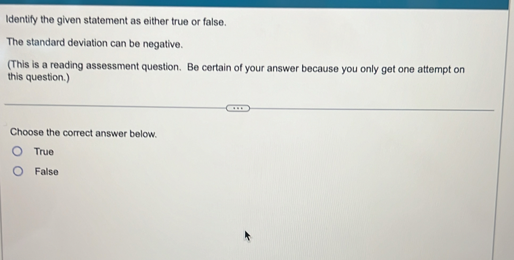 ldentify the given statement as either true or false.
The standard deviation can be negative.
(This is a reading assessment question. Be certain of your answer because you only get one attempt on
this question.)
Choose the correct answer below.
True
False