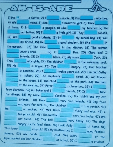 are 
1) He i_ a doctor. 2) I_ a nurse. 3) You_ a nice boy. 
4) We _twins. 5) She _a beautiful girl. 6) They_ 
at home. 7) It _a penguin. 8) She _my teacher. 9) He 
_her father, 10) I _a little girl. 11) They _robots. 
12) We _good students. 13) It _my school-bag. 14) You 
_my friend. 15) He _a good student. 16) She _in 
the garden. 17) The mice _in the kitchen. 18) The woman 
_under a tree. 19) I _Ben. 20) Clara and I 
_friends. 21) It_ black, 22) My name _Jack. 23) 
They _nice girls, 24) The children _in the swimming pool. 
25) He _a singer. 26) You _hungry. 27) Our teacher 
_is beautiful. 28) I _twelve years old. 29) Jim and Cathy 
_at school. 30) The elephants _tired, 31) Mr Cooper 
_in the house. 32) The child _at the park. 33) The men 
_at the meeting. 34) Peter _a clever boy. 35) I_ 
from Germany. 36) Mr Baker and I _friends. 37) It _time 
for dinner. 38) My name _Caroline. 39) My rabbit and my cat 
_friends. 40) They _very nice animals. 41) Dog food 
_also good for cats. 42) The children _in the garden. 43) 
He _a teacher. 44) Mrs. Black _funny and nice. 45) I 
_ten years old. 46) The weather _very nice today. 47) We 
_not tired. 48) This ball _very heavy. 49) The dogs 
_hungry. Let's feed them. 50) Look! Polly _at home. 51) 
This tower _very old. 52) My brother and I _good football 
players. 53) My hands _cold. 54) Mary _at the 
supermarket and her children _at school. 55) I_ a student.