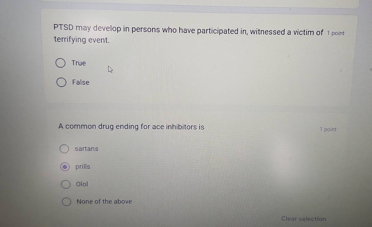 PTSD may develop in persons who have participated in, witnessed a victim of 1 point
terrifying event.
True
False
A common drug ending for ace inhibitors is 1 point
sartans
prills
Olol
None of the above
Clear selection