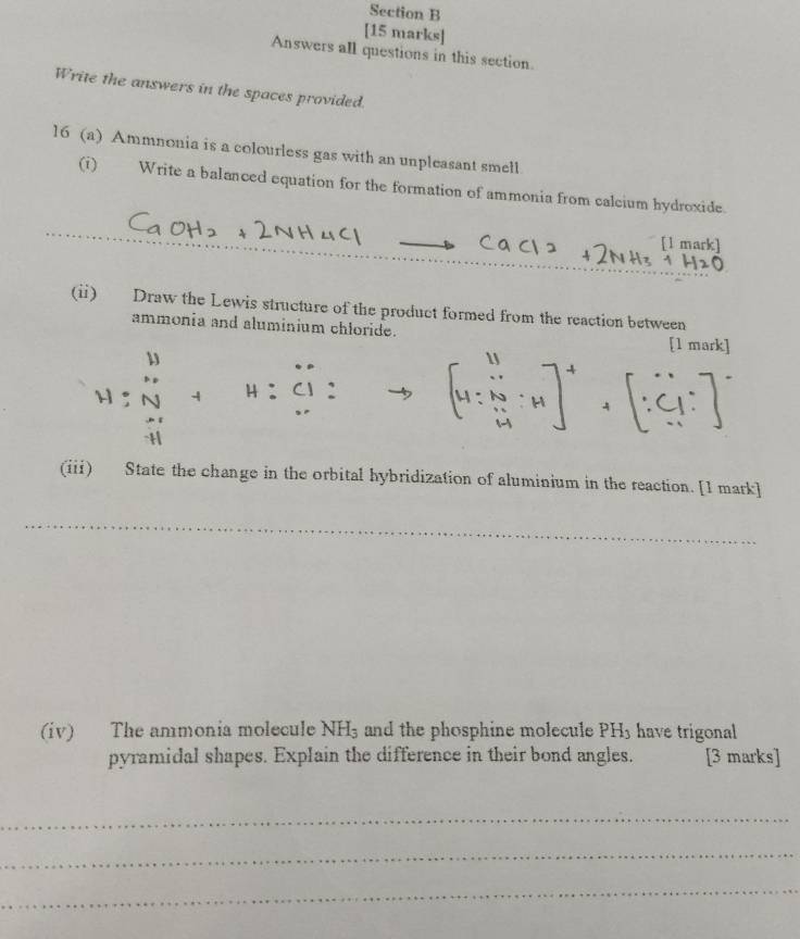 Answers all questions in this section. 
Write the answers in the spaces provided. 
16 (a) Ammnonia is a colourless gas with an unpleasant smell 
(i) Write a balanced equation for the formation of ammonia from calcium hydroxide. 
[1 mark] 
(ii) Draw the Lewis structure of the product formed from the reaction between 
ammonia and aluminium chloride. 
[1 mark] 
` 
^·  
(iii) State the change in the orbital hybridization of aluminium in the reaction. [1 mark] 
__ 
(iv) The ammonia molecule NH_3 and the phosphine molecule PH3 have trigonal 
pyramidal shapes. Explain the difference in their bond angles. [3 marks] 
_ 
_ 
_