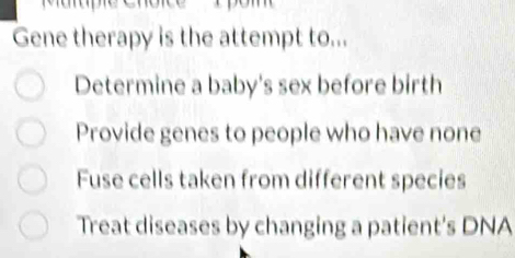 Gene therapy is the attempt to...
Determine a baby's sex before birth
Provide genes to people who have none
Fuse cells taken from different species
Treat diseases by changing a patient's DNA