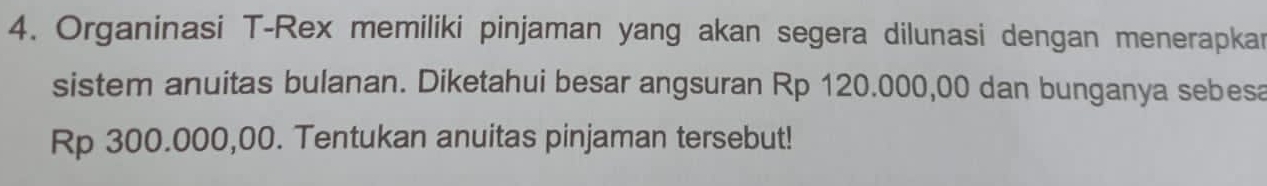 Organinasi T-Rex memiliki pinjaman yang akan segera dilunasi dengan menerapkar 
sistem anuitas bulanan. Diketahui besar angsuran Rp 120.000,00 dan bunganya sebesa
Rp 300.000,00. Tentukan anuitas pinjaman tersebut!