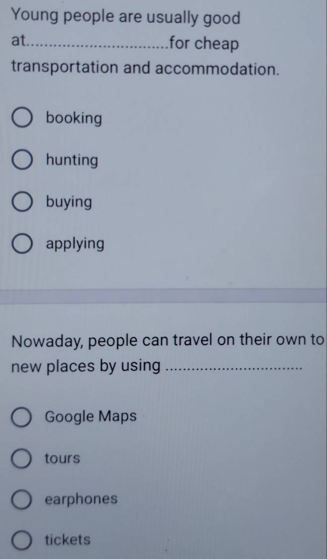 Young people are usually good
at._
for cheap
transportation and accommodation.
booking
hunting
buying
applying
Nowaday, people can travel on their own to
new places by using_
Google Maps
tours
earphones
tickets