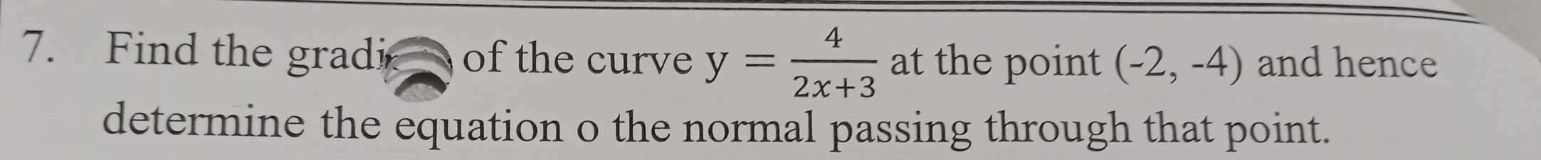 Find the gradi of the curve y= 4/2x+3  at the point (-2,-4) and hence 
determine the equation o the normal passing through that point.