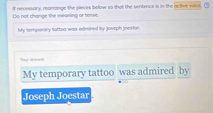 If necessary, rearrange the pieces below so that the sentence is in the active voice. ③ 
Do not change the meaning or tense. 
My temporary tattoo was admired by Joseph Joestar. 
Your answer 
My temporary tattoo was admired by 
a 
Joseph Joestar .