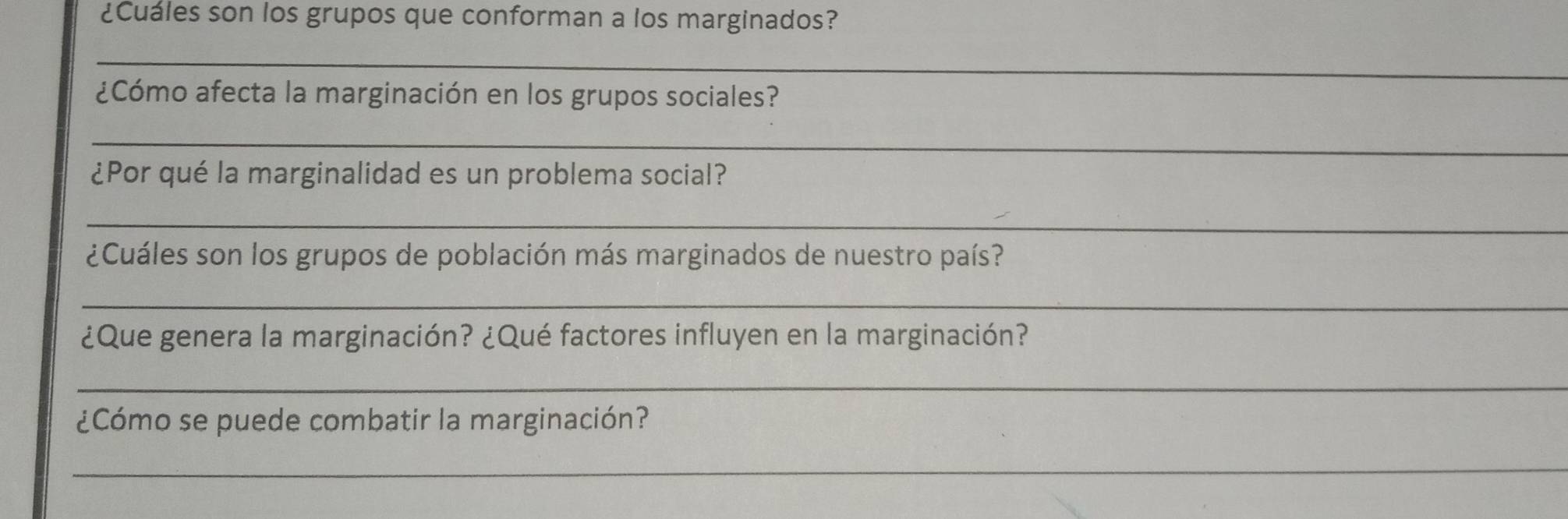 ¿Cuales son los grupos que conforman a los marginados? 
_ 
¿Cómo afecta la marginación en los grupos sociales? 
_ 
¿Por qué la marginalidad es un problema social? 
_ 
¿Cuáles son los grupos de población más marginados de nuestro país? 
_ 
¿Que genera la marginación? ¿Qué factores influyen en la marginación? 
_ 
¿Cómo se puede combatir la marginación? 
_