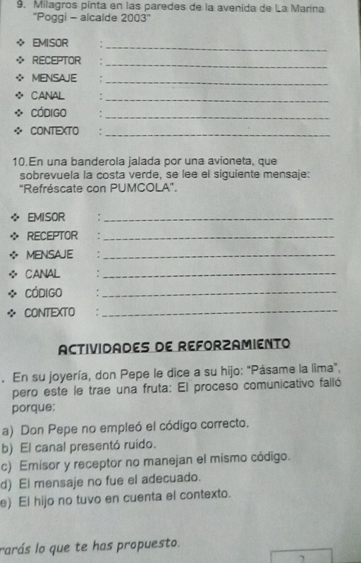 Milagros pinta en las paredes de la avenida de La Marina
''Poggi - alcalde 2003''
EMISOR :_
RECEPTOR :_
MENSAJE :_
CANAL :_
Código :_
CONTEXTO :_
10.En una banderola jalada por una avioneta, que
sobrevuela la costa verde, se lee el siguiente mensaje:
"Refréscate con PUMCOLA".
EMISOR :_
RECEPTOR €:_
MENSAJE :_
CANAL :_
Código :_
CONTEXTO €£:_
ACTIVIDADES DE REFORZAMIENTO
. En su joyería, don Pepe le dice a su hijo: 'Pásame la lima",
pero este le trae una fruta: El proceso comunicativo falló
porque:
a) Don Pepe no empleó el código correcto.
b) El canal presentó ruido.
c) Emisor y receptor no manejan el mismo código.
d) El mensaje no fue el adecuado.
e) El hijo no tuvo en cuenta el contexto.
rarás lo que te has propuesto.