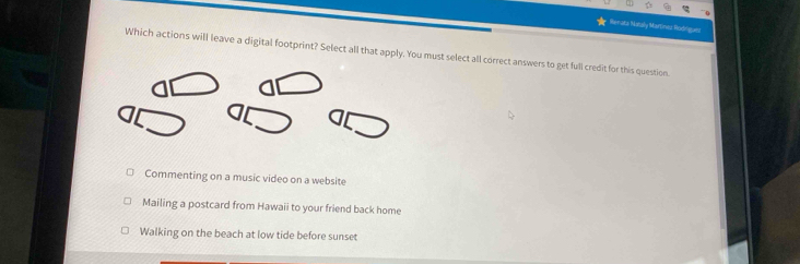 Hanata Nataly Martines Rodrígues
Which actions will leave a digital footprint? Select all that apply. You must select all correct answers to get full credit for this question
Commenting on a music video on a website
Mailing a postcard from Hawaii to your friend back home
Walking on the beach at low tide before sunset