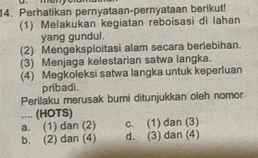 Perhatikan pernyataan-pernyataan berikut!
(1) Melakukan kegiatan reboisasi di lahan
yang gundul.
(2) Mengeksploitasi alam secara berlebihan.
(3) Menjaga kelestarian satwa langka.
(4) Megkoleksi satwa langka untuk keperluan
pribadi.
Perilaku merusak bumi ditunjukkan oleh nomor
.... (HOTS)
a. (1) dan (2) c. (1) dan (3)
b. (2) dan (4) d. (3) dan (4)