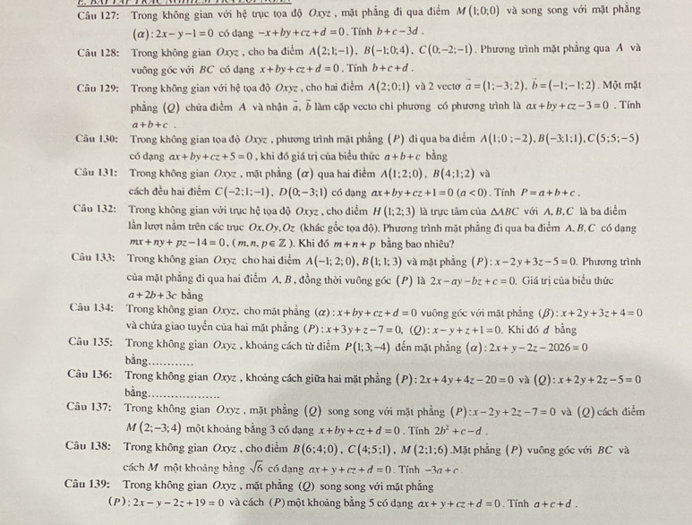 Trong không gian với hệ trục tọa độ Oxyz , mặt phẳng đi qua điểm M(1;0;0) và song song với mặt phǎng
(α): 2x-y-1=0 có dạng -x+by+cz+d=0 , Tính b+c-3d.
Cu 128: Trong không gian Oxyz , cho ba điểm A(2;1;-1),B(-1;0;4),C(0;-2;-1). Phương trình mặt phẳng qua A và
vuông gốc với BC có dạng x+by+cz+d=0. Tính b+c+d.
Câu 129: Trong không gian với hhat q tọa độ Oxyz , cho hai điểm A(2;0:1) và 2 vecto vector a=(1;-3;2),vector b=(-1;-1;2). Một mặt
phẳng (Q) chứa điểm A và nhận 5, b làm cặp vecto chi phương có phương trình là ax+by+cz-3=0. Tính
a+b+c.
Câu 130: Trong không gian tọa độ Oxyz , phương trình mặt phẳng (P) đi qua ba điểm A(1;0;-2),B(-3;1;1),C(5;5;-5)
có dạng ax+by+cz+5=0 , khi đó giá trị của biểu thức a+b+c bàng
Câu 131: Trong không gian Oxyz , mặt phẳng (ữ) qua hai điểm A(1;2;0),B(4;1;2)va
cách đều hai điểm C(-2;1;-1),D(0;-3;1) có dạng ax+by+cz+1=0(a<0). Tính P=a+b+c.
Câu 132: Trong không gian với trục hệ tọa độ Oxyz , cho diểm H(1;2;3) là trực tâm của △ ABC với A, B, C là ba diểm
lần lượt nằm trên các trục Ox.Oy,Oz (khác gốc tọa độ). Phương trình mặt phẳng đi qua ba điểm A. B.C có dạng
mx+ny+pz-14=0,(m,n,p∈ Z). Khi đó m+n+p bằng bao nhiêu?
Câu 133: Trong không gian Oxyz cho hai điểm A(-1;2;0),B(1;1;3) và mặt phẳng B :x-2y+3z-5=0 Phương trình
của mặt phẳng đi qua hai điểm A, B , đồng thời vuông gốc (P) là 2x-ay-bz+c=0. Giá trị của biểu thức
a+2b+3c bằng
Câu 134: Trong không gian Oxyz, cho mặt phẳng a :x+by+cz+d=0 vuông góc với mặt phẳng (B  3/2  x+2y+3z+4=0
và chứa giao tuyển của hai mặt phẳng (P) : x+3y+z-7=0 ,(Q): x-y+z+1=0. Khi đó đ bằng
Câu 135: Trong không gian Oxyz , khoảng cách từ điểm P(1;3;-4) đến mặt phẳng (α) :2x+y-2z-2026=0
bàng_
Câu 136: Trong không gian Oxyz , khoảng cách giữa hai mặt phẳng (P) : 2x+4y+4z-20=0 và (Q):x+2y+2z-5=0
bàng_
Câu 137: Trong không gian Oxyz , mặt phẳng (Q) song song với mặt phẳng (P):x-2y+2z-7=0 và (Q)cách điểm
M(2;-3;4) một khoảng bằng 3 có dạng x+by+cz+d=0 , Tính 2b^2+c-d.
Câu 138: Trong không gian Oxyz , cho điểm B(6;4;0),C(4;5;1),M(2;1;6).Mặt phẳng (P) vuông gốc với BC và
cách Mỹ một khoảng bằng sqrt(6) có dạng ax+y+cz+d=0. Tính -3a+c.
Câu 139: Trong không gian Oxyz , mặt phẳng (Q) song song với mặt phẳng
(P): 2x-y-2z+19=0 và cách (P) một khoảng bằng 5 có dạng ax+y+cz+d=0. Tính a+c+d.