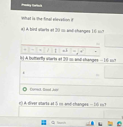 Presley Garlock 
What is the final elevation if 
a) A bird starts at 20 m and changes 16 m?
- x /  a/b  a. overline b = a°
b) A butterfly starts at 20 m and changes — 16 m? 
4 
Correct. Good Job! 
c) A diver starts at 5 m and changes −16 m? 
Q Search