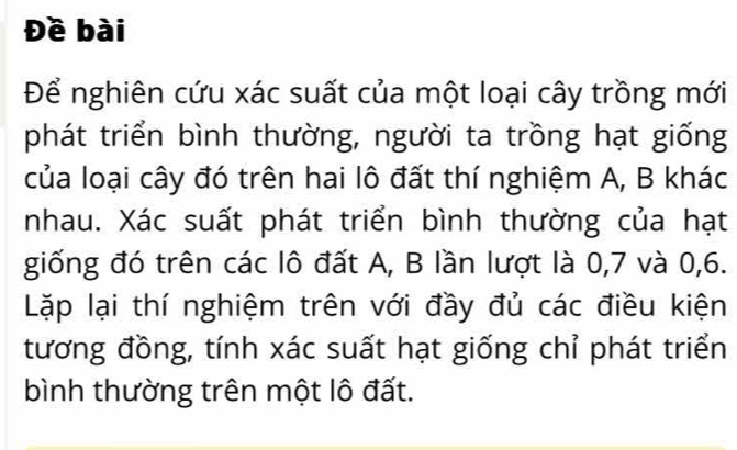 Đề bài 
Để nghiên cứu xác suất của một loại cây trồng mới 
phát triển bình thường, người ta trồng hạt giống 
của loại cây đó trên hai lô đất thí nghiệm A, B khác 
nhau. Xác suất phát triển bình thường của hạt 
giống đó trên các lô đất A, B lần lượt là 0, 7 và 0, 6. 
Lặp lại thí nghiệm trên với đầy đủ các điều kiện 
tương đồng, tính xác suất hạt giống chỉ phát triển 
bình thường trên một lô đất.