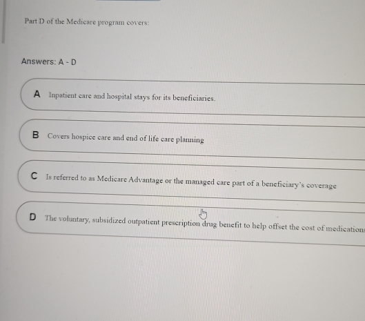 of the Medicare program covers:
Answers: A-D
A Inpatient care and hospital stays for its beneficiaries.
B Covers hospice care and end of life care planning
C Is referred to as Medicare Advantage or the managed care part of a beneficiary’s coverage
D The voluntary, subsidized outpatient prescription drug benefit to help offset the cost of medications