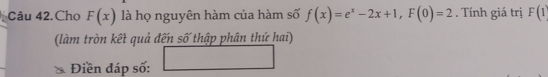 Câu 42.Cho F(x) là họ nguyên hàm của hàm số f(x)=e^x-2x+1, F(0)=2. Tính giá trị F(1)
(làm tròn kết quả đến số thập phân thứ hai) 
Điền đáp số: □