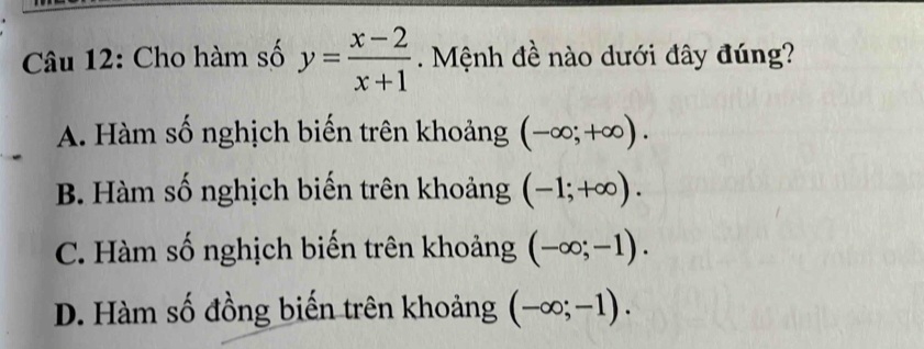 Cho hàm số y= (x-2)/x+1 . Mệnh đề nào dưới đây đúng?
A. Hàm số nghịch biến trên khoảng (-∈fty ;+∈fty ).
B. Hàm số nghịch biến trên khoảng (-1;+∈fty ).
C. Hàm số nghịch biến trên khoảng (-∈fty ;-1).
D. Hàm số đồng biến trên khoảng (-∈fty ;-1).