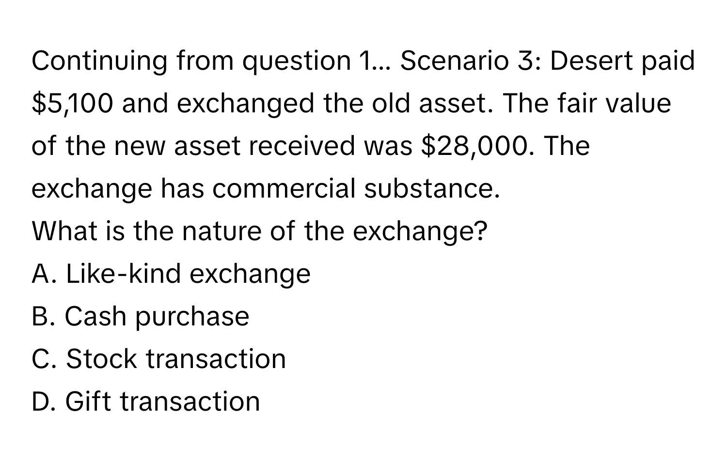 Continuing from question 1... Scenario 3: Desert paid $5,100 and exchanged the old asset. The fair value of the new asset received was $28,000. The exchange has commercial substance.

What is the nature of the exchange?
A. Like-kind exchange
B. Cash purchase
C. Stock transaction
D. Gift transaction