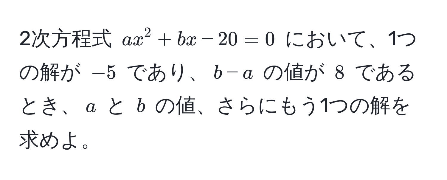 2次方程式 $ax^2 + bx - 20 = 0$ において、1つの解が $-5$ であり、$b - a$ の値が $8$ であるとき、$a$ と $b$ の値、さらにもう1つの解を求めよ。