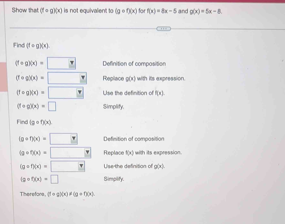 Show that (fcirc g)(x) is not equivalent to (gcirc f)(x) for f(x)=8x-5 and g(x)=5x-8. 
Find (fcirc g)(x).
(fcirc g)(x)=□ Definition of composition
(fcirc g)(x)=□ Replace g(x) with its expression.
(fcirc g)(x)=□ Use the definition of f(x).
(fcirc g)(x)=□ Simplify. 
Find (gcirc f)(x).
(gcirc f)(x)=□ Definition of composition
(gcirc f)(x)=□ Replace f(x) with its expression.
(gcirc f)(x)=□ Use the definition of g(x).
(gcirc f)(x)=□ Simplify. 
Therefore, (fcirc g)(x)!= (gcirc f)(x).