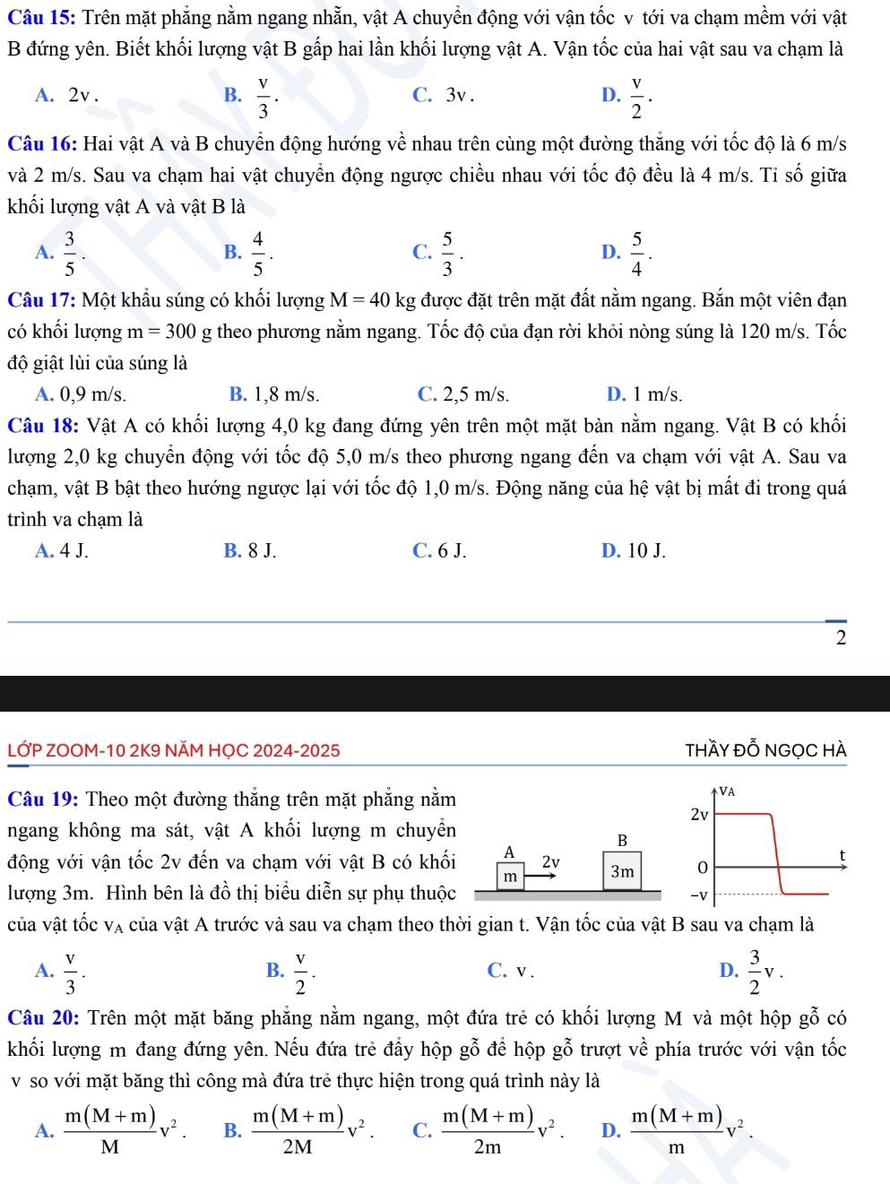 Trên mặt phẳng nằm ngang nhằn, vật A chuyền động với vận tốc v tới va chạm mềm với vật
B đứng yên. Biết khối lượng vật B gấp hai lần khối lượng vật A. Vận tốc của hai vật sau va chạm là
B.
A. 2v .  v/3 ·  C. 3v . D.  v/2 ·
Câu 16: Hai vật A và B chuyển động hướng về nhau trên cùng một đường thắng với tốc độ là 6 m/s
và 2 m/s. Sau va chạm hai vật chuyển động ngược chiều nhau với tốc độ đều là 4 m/s. Ti số giữa
khối lượng vật A và vật B là
A.  3/5 .  4/5 .  5/3 .  5/4 .
B.
C.
D.
Câu 17: Một khẩu súng có khối lượng M=40 kg được đặt trên mặt đất nằm ngang. Bắn một viên đạn
có khối lượng m=300g theo phương nằm ngang. Tốc độ của đạn rời khỏi nòng súng là 120 m/s. Tốc
độ giật lùi của súng là
A. 0,9 m/s. B. 1,8 m/s. C. 2,5 m/s. D. 1 m/s.
Câu 18: Vật A có khối lượng 4,0 kg đang đứng yên trên một mặt bàn nằm ngang. Vật B có khối
lượng 2,0 kg chuyển động với tốc độ 5,0 m/s theo phương ngang đến va chạm với vật A. Sau va
chạm, vật B bật theo hướng ngược lại với tốc độ 1,0 m/s. Động năng của hệ vật bị mất đi trong quá
trình va chạm là
A. 4 J. B. 8 J. C. 6 J. D. 10 J.
2
LỚP ZOOM-10 2K9 NÄM HỌC 2024-2025 thầy đỗ NGọC HÀ
Câu 19: Theo một đường thẳng trên mặt phẳng nằm
VA
2v
ngang không ma sát, vật A khối lượng m chuyển
B
động với vận tốc 2v đến va chạm với vật B có khối A 2v 3m 0
t
m
lượng 3m. Hình bên là đồ thị biểu diễn sự phụ thuộc
-V
của vật tốc V_A A của vật A trước và sau va chạm theo thời gian t. Vận tốc của vật B sau va chạm là
A.  v/3 .  v/2 . C. v . D.  3/2 v.
B.
Câu 20: Trên một mặt băng phẳng nằm ngang, một đứa trẻ có khối lượng M và một hộp gwidehat O có
khối lượng m đang đứng yên. Nếu đứa trẻ đầy hộp gwidehat O để hộp gwidehat O trượt về phía trước với vận tốc
v so với mặt băng thì công mà đứa trẻ thực hiện trong quá trình này là
A.  (m(M+m))/M v^2. B.  (m(M+m))/2M v^2. C.  (m(M+m))/2m v^2. D.  (m(M+m))/m v^2.