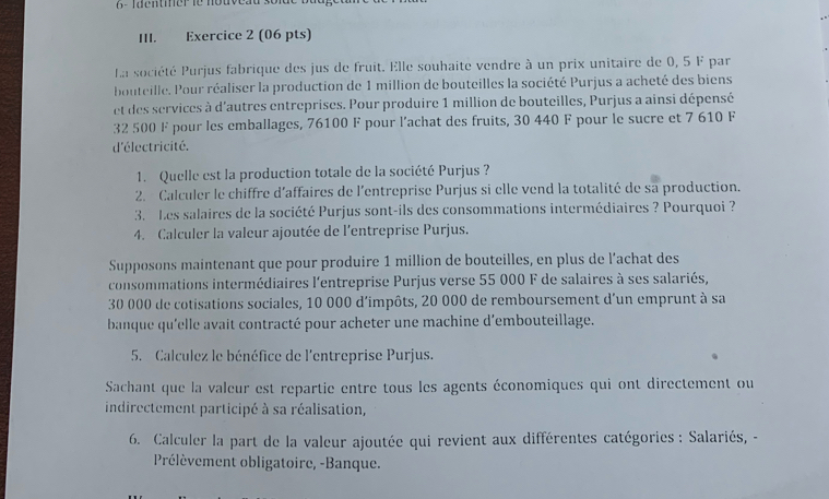 Tdenter le nouveau so 
III. Exercice 2 (06 pts) 
La société Purjus fabrique des jus de fruit. Elle souhaite vendre à un prix unitaire de 0, 5 F par 
bouteille. Pour réaliser la production de 1 million de bouteilles la société Purjus a acheté des biens 
et des services à d'autres entreprises. Pour produire 1 million de bouteilles, Purjus a ainsi dépensé
32 500 F pour les emballages, 76100 F pour l'achat des fruits, 30 440 F pour le sucre et 7 610 F
d'électricité. 
1. Quelle est la production totale de la société Purjus ? 
2. Calculer le chiffre d'affaires de l'entreprise Purjus si elle vend la totalité de sa production. 
3. Les salaires de la société Purjus sont-ils des consommations intermédiaires ? Pourquoi ? 
4. Calculer la valeur ajoutée de l'entreprise Purjus. 
Supposons maintenant que pour produire 1 million de bouteilles, en plus de l’achat des 
consommations intermédiaires l'entreprise Purjus verse 55 000 F de salaires à ses salariés,
30 000 de cotisations sociales, 10 000 d'impôts, 20 000 de remboursement d'un emprunt à sa 
banque qu'elle avait contracté pour acheter une machine d'embouteillage. 
5. Calculez le bénéfice de l'entreprise Purjus. 
Sachant que la valeur est repartie entre tous les agents économiques qui ont directement ou 
indirectement participé à sa réalisation, 
6. Calculer la part de la valeur ajoutée qui revient aux différentes catégories : Salariés, - 
Prélèvement obligatoire, -Banque.