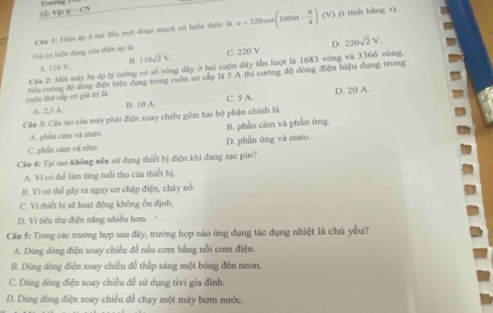 Trường +
Tử: Vật lý - CN
Cầu #: Điệu áp ở hai đầu một đoạn mạch có biểu thức là u=220cos (100π t- π /4 ) (V ) (t tinh bắng s)
Giá trị hiệu dụng của điện áp là
D.
A. 120 V. 110sqrt(2)V. C. 220 V. 220sqrt(2)V.
B.
Câu 2: Một máy hạ áp b^2 tướng có số vòng dây ở hai cuộn dây lần lượt là 1683 vòng và 3366 vòng.
Nếu cường độ dòng điện hiệu dụng trong cuộn sơ cấp là 5 A thì cường độ dòng điện hiệu dụng trong
cuộn thứ cấp có giả trị là
A. 2,5 A. B. 10 A. C. 5 A. D. 20 A.
Cầu 3: Cầu tạo của máy phát điện xoay chiều gồm hai bộ phận chính là
A. phần cảm và stato. B. phần căm và phần ứng.
C. phần câm và rôto. D. phần ứng và stato.
Câu 4: Tại sao không nên sử dụng thiết bị điện khi đang sạc pin?
A. Vì có thể làm tăng tuổi thọ của thiết bị.
B. Vì có thể gây ra nguy cơ chập điện, cháy nổ.
C. Vì thiết bị sẽ hoạt động không ổn định.
D. Vĩ tiêu thụ điện năng nhiều hơn.
Cu 5: Trong các trường hợp sau đây, trường hợp nào ứng dụng tác dụng nhiệt là chủ yếu?
A. Dùng dòng điện xoay chiều để nấu cơm bằng nổi cơm điện.
B. Dùng dòng điện xoay chiều đễ thấp sáng một bóng đèn neon.
C. Dùng dòng điện xoay chiều đễ sử dụng tivi gia đình.
D. Dùng dòng điện xoay chiều để chạy một máy bơm nước.