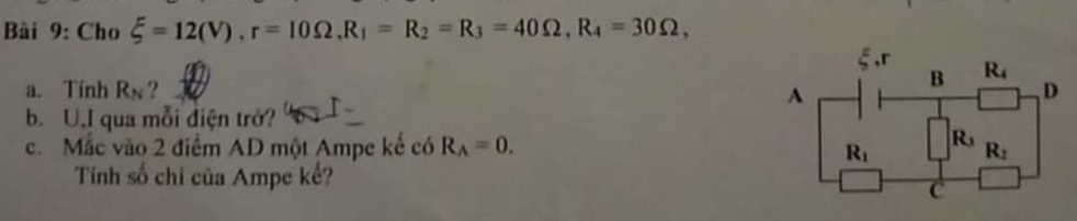 Cho xi =12(V),r=10Omega ,R_1=R_2=R_3=40Omega ,R_4=30Omega ,
a. Tính R_N ? 
b. U,I qua mỗi điện trở?
c. Mắc vào 2 điểm AD một Ampe kế có R_A=0.
Tính số chỉ của Ampe kế?