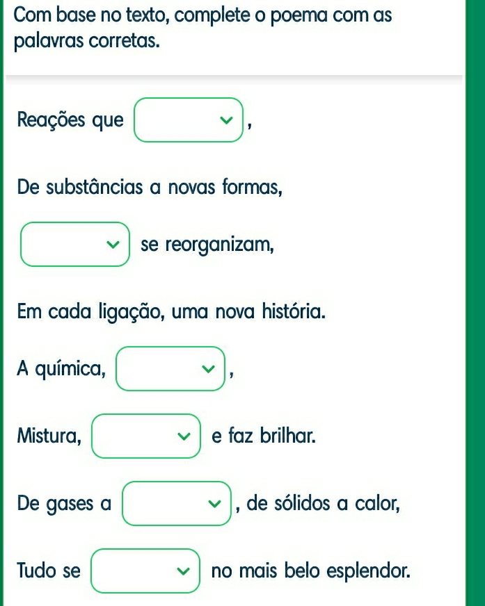 Com base no texto, complete o poema com as 
palavras corretas. 
Reações que 
' 
De substâncias a novas formas, 
1 se reorganizam, 
Em cada ligação, uma nova história. 
A química, 
' 
Mistura, e faz brilhar. 
De gases a , de sólidos a calor, 
Tudo se no mais belo esplendor.