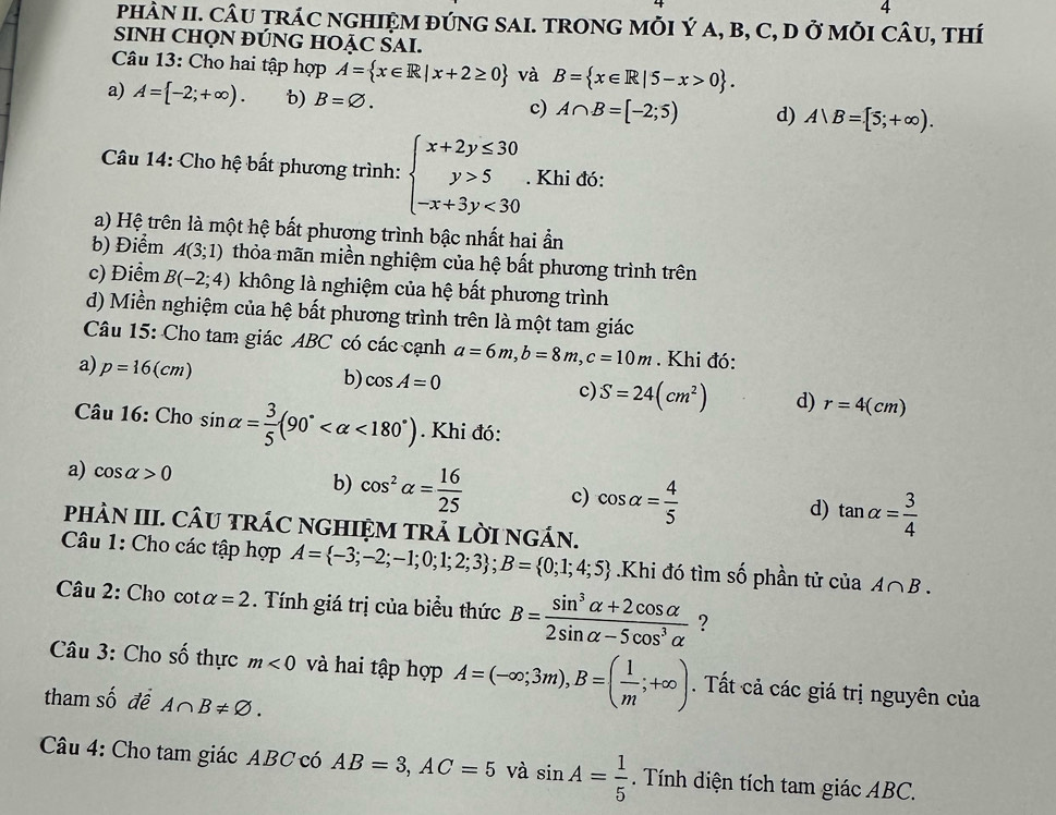 PHÀN II. CÂU TRÁC NGHIỆM ĐÚNG SAI. TRONG MỗI Ý a, B, C, D ở mỗI Chat AU , Thí
SINH CHQN ĐÚNG HOẠC SAI.
Câu 13: Cho hai tập hợp A= x∈ R|x+2≥ 0 và B= x∈ R|5-x>0 .
a) A= -2;+∈fty ). b) B=varnothing . c) A∩ B=[-2;5) d) A|B=[5;+∈fty ).
Câu 14: Cho hệ bất phương trình: beginarrayl x+2y≤ 30 y>5 -x+3y<30endarray.. Khi đó:
a) Hệ trên là một hệ bất phương trình bậc nhất hai ần
b) Điểm A(3;1) thỏa mãn miền nghiệm của hệ bất phương trình trên
c) Điểm B(-2;4) không là nghiệm của hệ bất phương trình
d) Miền nghiệm của hệ bất phương trình trên là một tam giác
Câu 15: Cho tam giác ABC có các cạnh a=6m,b=8m,c=10m. Khi đó:
a) p=16(cm)
b) cos A=0 c) S=24(cm^2) d) r=4(cm)
Câu 16: Cho sin alpha = 3/5 (90° <180°). Khi đó:
a) cos alpha >0
b) cos^2alpha = 16/25  c) cos alpha = 4/5  d) tan alpha = 3/4 
PHÂN III. CÂU TRÁC NGHIỆM TRẢ LỜI NGÁN.
Câu 1: Cho các tập hợp A= -3;-2;-1;0;1;2;3 ;B= 0;1;4;5.Khi đó tìm số phần tử của A∩ B.
Câu 2: Cho cot alpha =2. Tính giá trị của biểu thức B= (sin^3alpha +2cos alpha )/2sin alpha -5cos^3alpha   ?
Câu 3: Cho số thực m<0</tex> và hai tập hợp A=(-∈fty ;3m),B=( 1/m ;+∈fty ). Tất cả các giá trị nguyên của
tham số đề A∩ B!= varnothing .
Câu 4: Cho tam giác ABC có AB=3,AC=5 và sin A= 1/5 . Tính diện tích tam giác ABC.