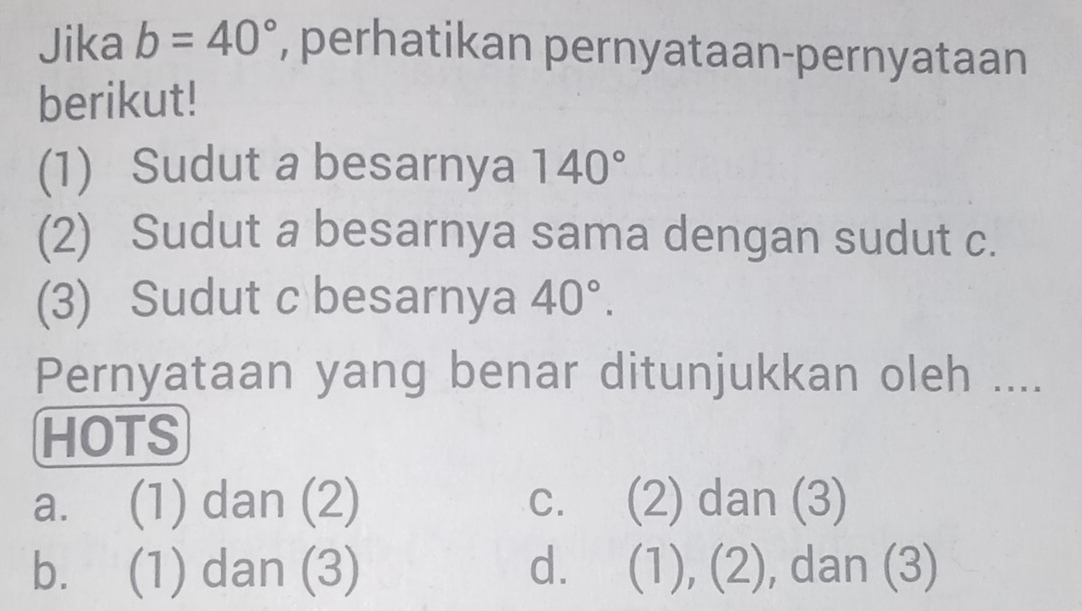 Jika b=40° , perhatikan pernyataan-pernyataan
berikut!
(1) Sudut a besarnya 140°
(2) Sudut a besarnya sama dengan sudut c.
(3) Sudut c besarnya 40°. 
Pernyataan yang benar ditunjukkan oleh ....
HOTS
a. (1) dan (2) c. (2) dan (3)
b. (1) dan (3) d. (1) ),(2) , dan (3)