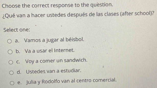 Choose the correct response to the question.
¿Qué van a hacer ustedes después de las clases (after school)?
Select one:
a. Vamos a jugar al béisbol.
b. Va a usar el Internet.
c. Voy a comer un sandwich.
d. Ustedes van a estudiar.
e. Julia y Rodolfo van al centro comercial.