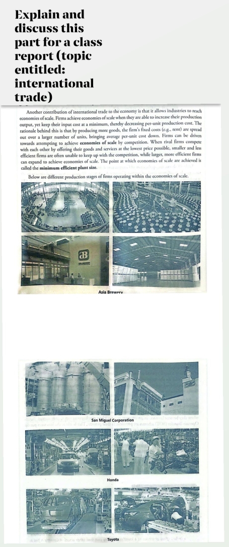 Explain and 
discuss this 
part for a class 
report (topic 
entitled: 
international 
trade) 
Another contribution of international trade to the economy is that it allows industries to reach 
economies of scale. Firms achieve economies of scale when they are able to increase their production 
output, yet keep their input cost at a minimum, thereby decreasing per-unit production cost. The 
rationale behind this is that by producing more goods, the firm's fixed costs (e.g., rent) are spread 
out over a larger number of units, bringing average per-unit cost down. Firms can be driven 
towards attempting to achieve economies of scale by competition. When rival firms compete 
with each other by offering their goods and services at the lowest price possible, smaller and less 
efficient firms are often unable to keep up with the competition, while larger, more efficient firms 
can expand to achieve economies of scale. The point at which economies of scale are achieved is 
called the minimum efficient plant size. 
Below are different production stages of firms operating within the economies of scale. 
San Miquel Corporation 
Toyota