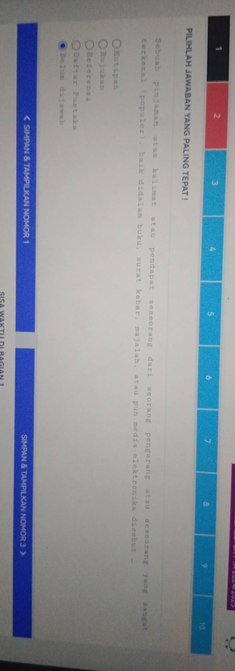 1
2
3 a
4
5
6
7
8
9
10
PILIHLAH JAWABAN YANG PALING TEPAT ! 
Sebuah pinjaman atas kalimat atau pendapat seseorang dari seorang pengarang atau seseorang yang sangat 
terkenal (populer), baik didalam buku, surat kabar, majalah, atau pun media elektronika disebut _ 
Kutipan 
Rujukan 
Referensi 
Daftar Pustaka 
Belum dijawab 
《 SIMPAN & TAMPILKAN NOMOR 1 SIMPAN & TAMPILKAN NOMOR 3 》 
Sísa Waktui di ragian 1