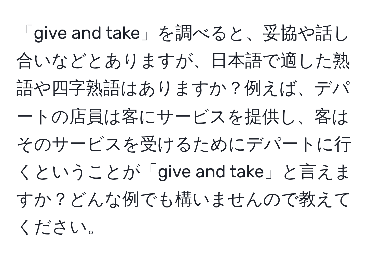 「give and take」を調べると、妥協や話し合いなどとありますが、日本語で適した熟語や四字熟語はありますか？例えば、デパートの店員は客にサービスを提供し、客はそのサービスを受けるためにデパートに行くということが「give and take」と言えますか？どんな例でも構いませんので教えてください。