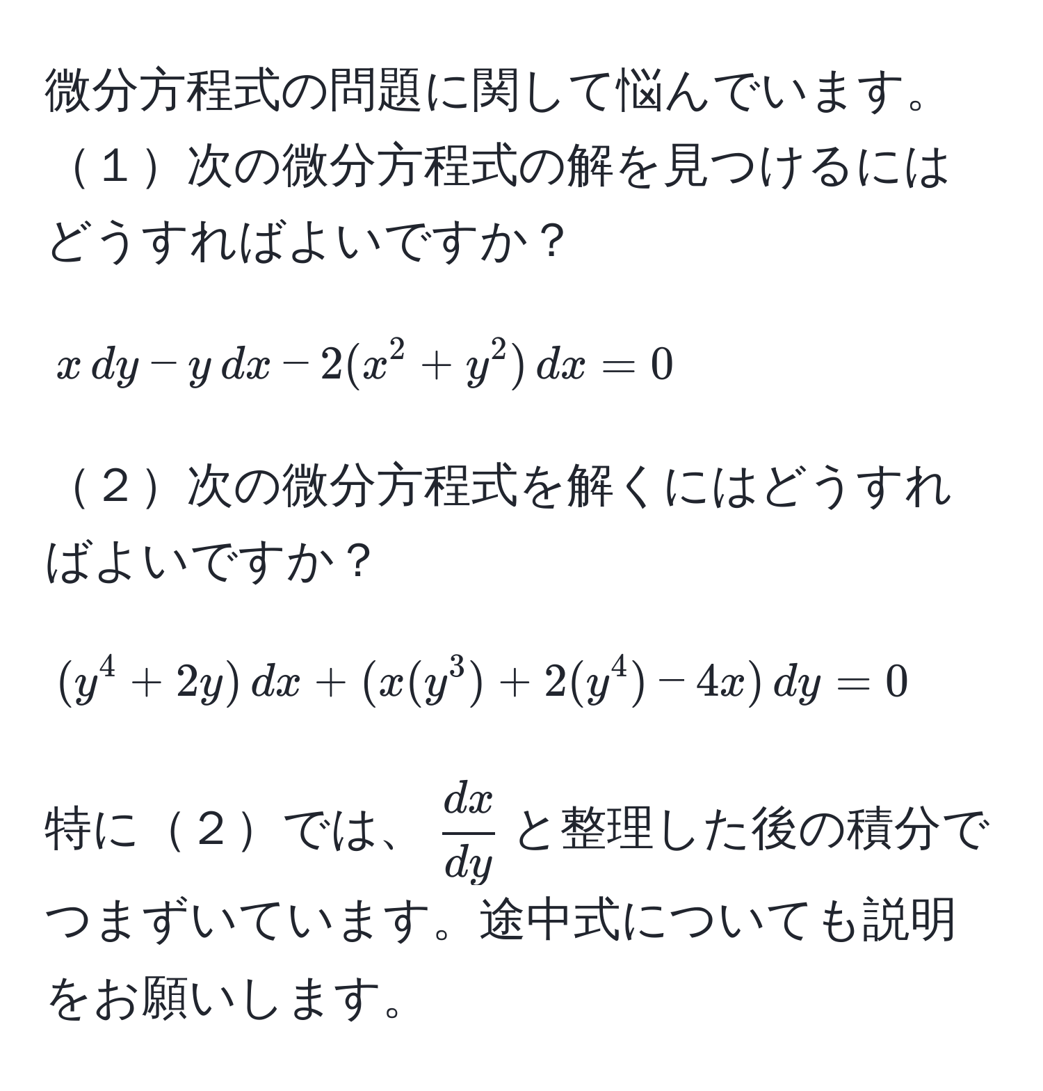 微分方程式の問題に関して悩んでいます。  
１次の微分方程式の解を見つけるにはどうすればよいですか？  
$$ x , dy - y , dx - 2(x^(2 + y^2) , dx = 0 $$  
２次の微分方程式を解くにはどうすればよいですか？  
$$ (y^4 + 2y) , dx + (x(y^3) + 2(y^4) - 4x) , dy = 0 $$  
特に２では、$fracdx)dy$と整理した後の積分でつまずいています。途中式についても説明をお願いします。