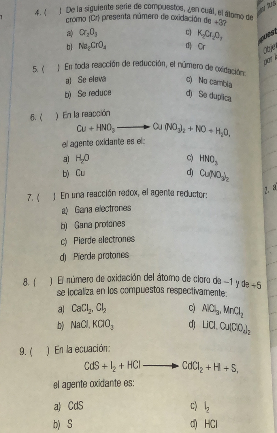 ar tus
4. ( ) De la siguiente serie de compuestos, ¿en cuál, el átomo de
cromo (Cr) presenta número de oxidación de +3?
a) Cr_2O_3 c) K_2Cr_2O_7 puest
b) Na_2CrO_4 d) Cr
Objer
por 
5. ( ) En toda reacción de reducción, el número de oxidación:
a) Se eleva c) No cambia
b) Se reduce
d) Se duplica
6. ( ) En la reacción
Cu+HNO_3 to Cu(NO_3)_2+NO+H_2O, 
el agente oxidante es el:
a) H_2O c) HNO_3
b Cu d) Cu(NO_3)_2
7. ( ) En una reacción redox, el agente reductor:
2.a
a) Gana electrones
b) Gana protones
c) Pierde electrones
d) Pierde protones
8. ( ) El número de oxidación del átomo de cloro de −1 y de +5
se localiza en los compuestos respectivamente:
a) CaCl_2, Cl_2 c) AlCl_3, MnCl_2
b) NaCl, KClO_3 d) LiCl, Cu(ClO_4)_2
9. ( ) En la ecuación:
CdS+I_2+HCl overline  to CdCl_2+HI+S, 
el agente oxidante es:
a) Cd C
c) l_2
b S d) HCl