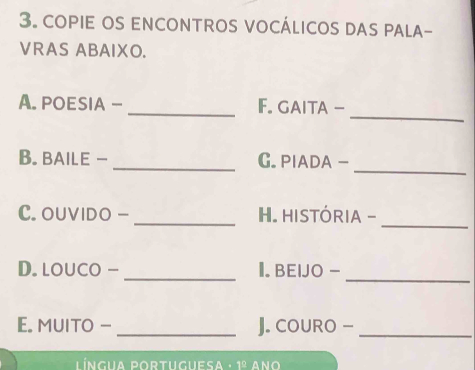 copie os encontros vocálicos das pala- 
VRAS ABAIXO. 
_ 
A. POESIA - _F. GAITA - 
_ 
B. BAILE - _G. PIADA - 
_ 
C. OUVIDO - _H. HISTÓRIA - 
_ 
D. louco - _I. BEIJO - 
E. MUITO - _J. COURO -_ 
língua portuguesa · 1^(_ circ) ANO