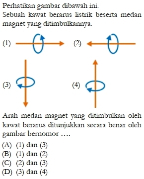 Perhatikan gambar dibawah ini.
Sebuah kawat berarus listrik beserta medan
magnet yang ditimbulkannya.
(1) (2)
(3) (4)
Arah medan magnet yang ditimbulkan oleh
kawat berarus ditunjukkan secara benar oleh
gambar bernomor ….
(A) (1) dan (3)
(B) (1) dan (2)
(C) (2) dan (3)
(D) (3) dan (4)