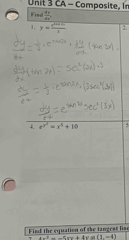 CA - Composite, In 
Find  dy/dx . 
1. y= e^(tan 31)/3 
2. 
4. e^(y^2)=x^5+10 5 
Find the equation of the tangent line
4x^3--5xy+4y at (1,-4)