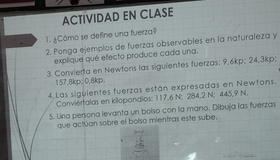 ACTIVIDAD EN CLASE 
1. ¿Cómo se define una fuerza? 
2. Ponga ejemplos de fuerzas observables en la naturaleza y 
explique qué efecto produce cada una. 
3. Convierta en Newtons las siguientes fuerzas: 9,6kp; 24,3kp;
157,8kp; 0,8kp. 
4. Las siguientes fuerzas están expresadas en Newtons. 
Conviértalas en kilopondios: 117,6 N; 284,2 N; 445,9 N. 
5. Una persona levanta un bolso con la mano. Dibuja las fuerzas 
que actúan sobre el bolso mientras este sube.