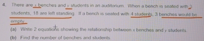 There are benches and i students in an auditorium When a bench is seated with 3
students, 18 are left standing. If a bench is seated with 4 students, 3 benches would be 
empty_ 
(a) Write 2 equations showing the relationship between x benches and y students. 
(b) Find the number of benches and students